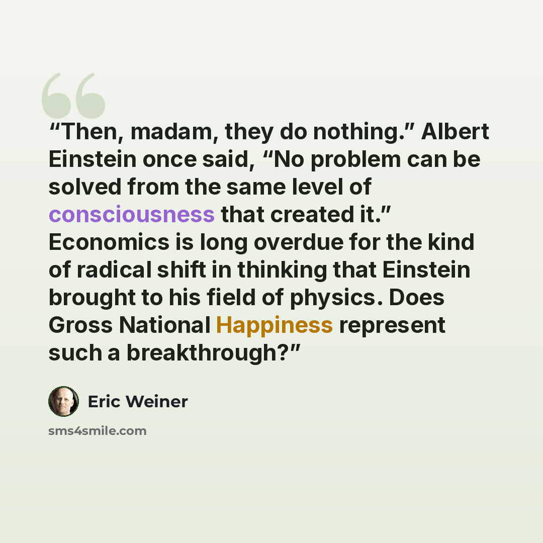 “Then, madam, they do nothing.” Albert Einstein once said, “No problem can be solved from the same level of consciousness that created it.” Economics is long overdue for the kind of radical shift in thinking that Einstein brought to his field of physics. Does Gross National Happiness represent such…” quote by Eric Weiner