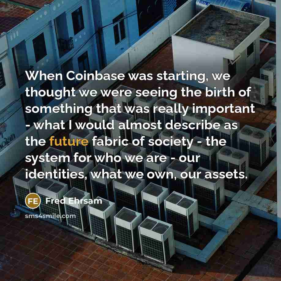 “When Coinbase was starting, we thought we were seeing the birth of something that was really important - what I would almost describe as the future fabric of society - the system for who we are - our identities, what we own, our assets.” quote by Fred Ehrsam