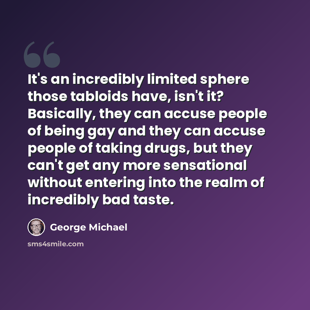 “It's an incredibly limited sphere those tabloids have, isn't it? Basically, they can accuse people of being gay and they can accuse people of taking drugs, but they can't get any more sensational without entering into the realm of incredibly bad taste.” quote by George Michael
