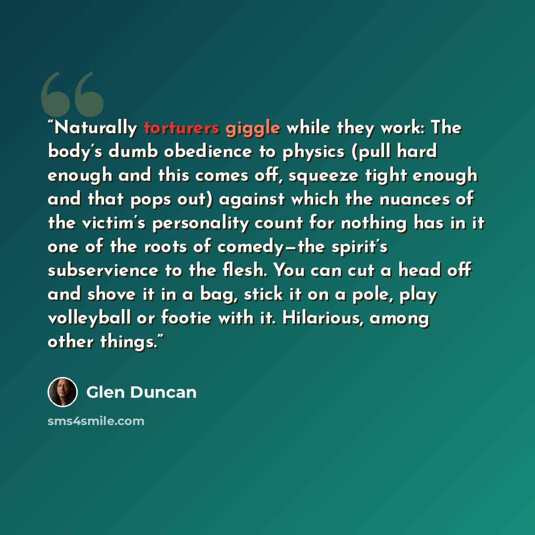 “Naturally torturers giggle while they work: The body’s dumb obedience to physics (pull hard enough and this comes off, squeeze tight enough and that pops out) against which the nuances of the victim’s personality count for nothing has in it one of the roots of comedy—the spirit’s subservience to…” quote by Glen Duncan