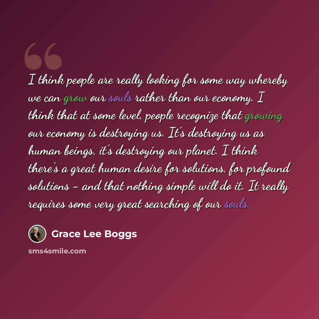 “I think people are really looking for some way whereby we can grow our souls rather than our economy. I think that at some level, people recognize that growing our economy is destroying us. It's destroying us as human beings, it's destroying our planet. I think there's a great human desire for…” quote by Grace Lee Boggs
