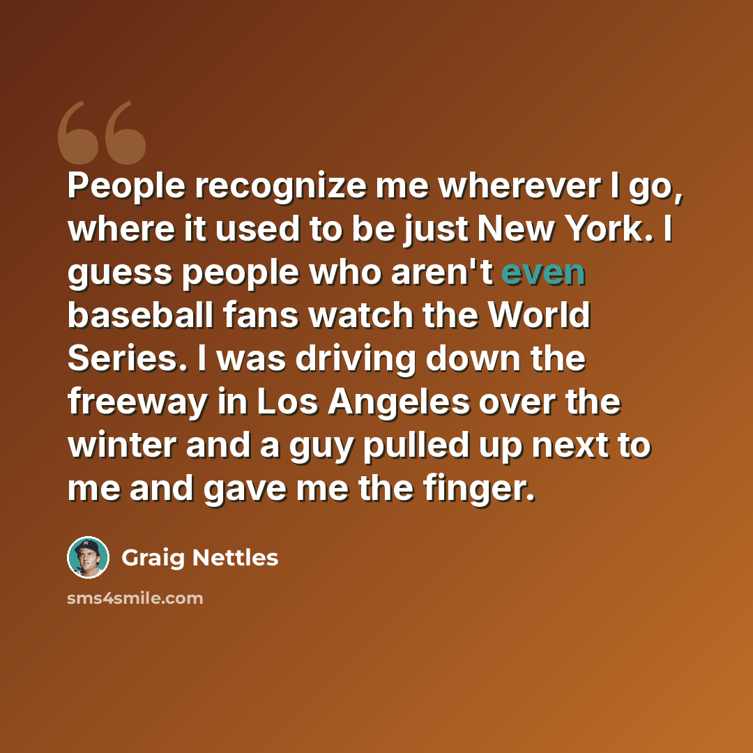 “People recognize me wherever I go, where it used to be just New York. I guess people who aren't even baseball fans watch the World Series. I was driving down the freeway in Los Angeles over the winter and a guy pulled up next to me and gave me the finger.” quote by Graig Nettles