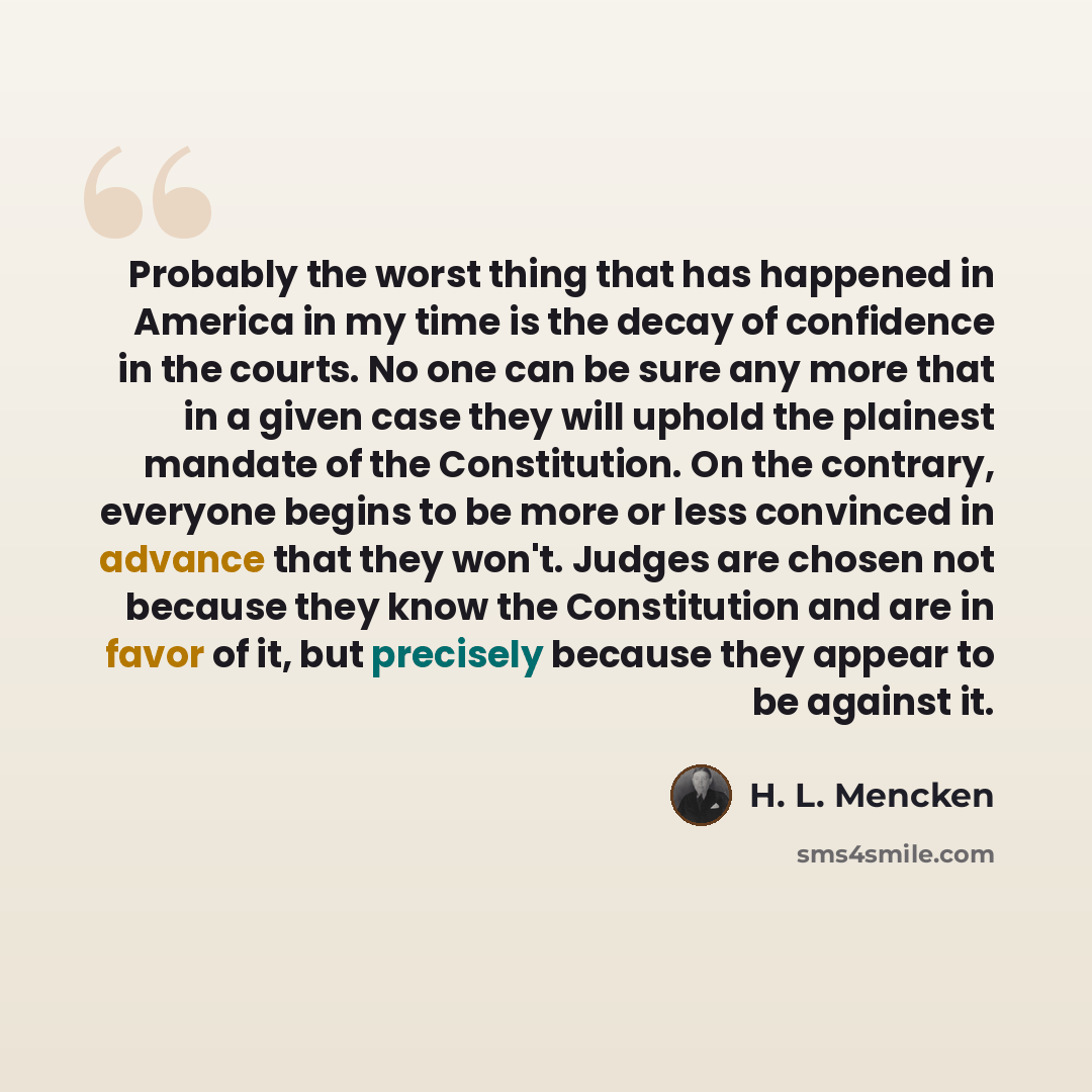 “Probably the worst thing that has happened in America in my time is the decay of confidence in the courts. No one can be sure any more that in a given case they will uphold the plainest mandate of the Constitution. On the contrary, everyone begins to be more or less convinced in advance that they…” quote by H. L. Mencken