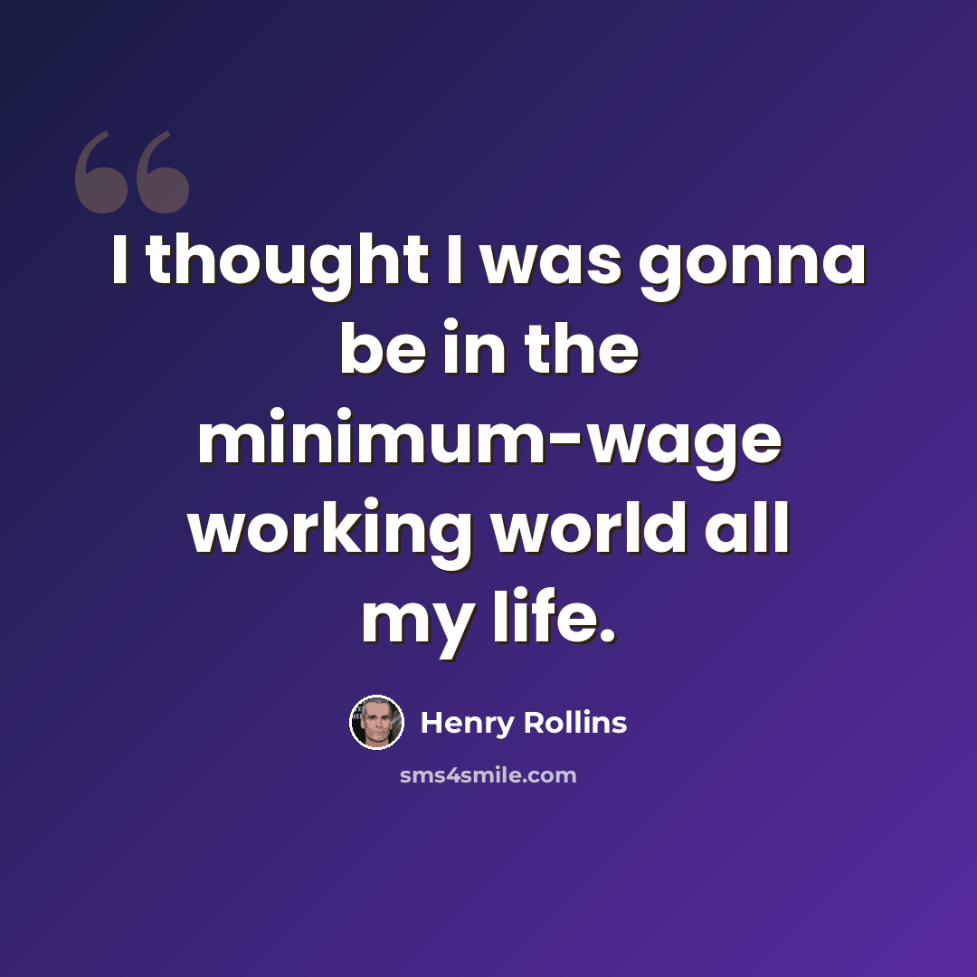 “I thought I was gonna be in the minimum-wage working world all my life.” quote by Henry Rollins