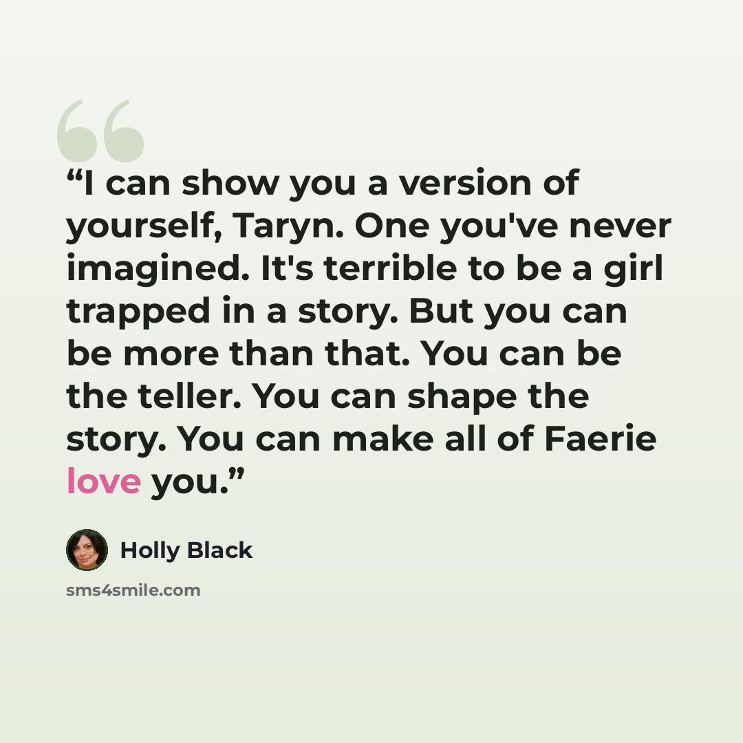 “I can show you a version of yourself, Taryn. One you've never imagined. It's terrible to be a girl trapped in a story. But you can be more than that. You can be the teller. You can shape the story. You can make all of Faerie love you.” quote by Holly Black