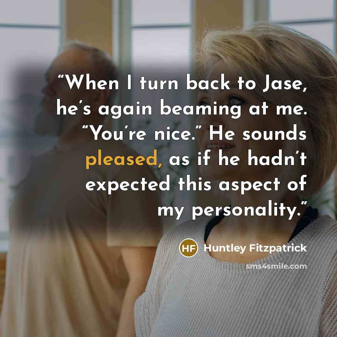 “When I turn back to Jase, he’s again beaming at me. “You’re nice.” He sounds pleased, as if he hadn’t expected this aspect of my personality.” quote by Huntley Fitzpatrick