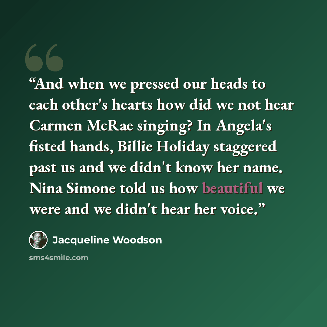 “And when we pressed our heads to each other's hearts how did we not hear Carmen McRae singing? In Angela's fisted hands, Billie Holiday staggered past us and we didn't know her name. Nina Simone told us how beautiful we were and we didn't hear her voice.” quote by Jacqueline Woodson