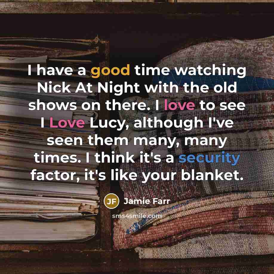 “I have a good time watching Nick At Night with the old shows on there. I love to see I Love Lucy, although I've seen them many, many times. I think it's a security factor, it's like your blanket.” quote by Jamie Farr