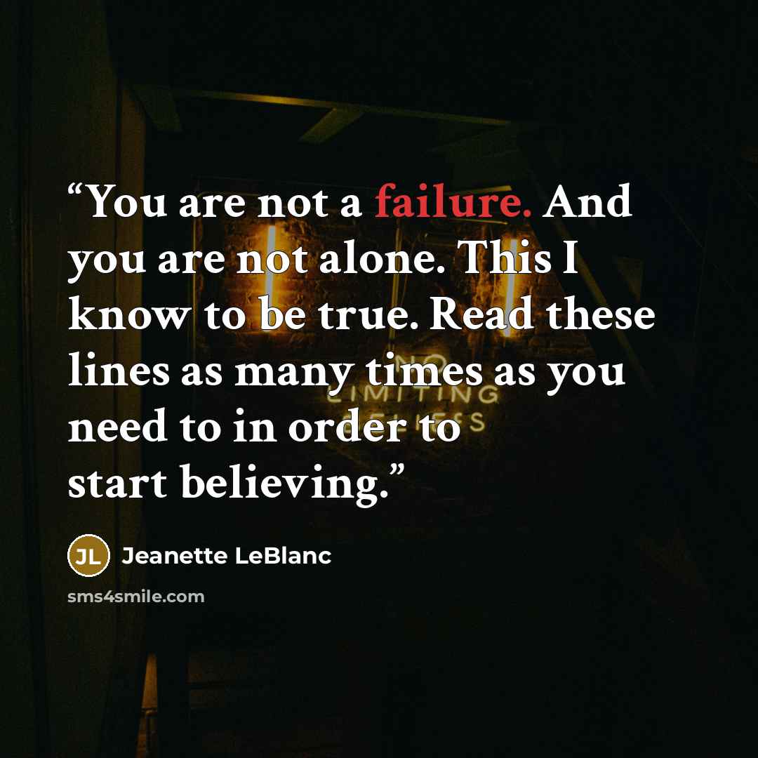 “You are not a failure. And you are not alone. This I know to be true. Read these lines as many times as you need to in order to start believing.” quote by Jeanette LeBlanc