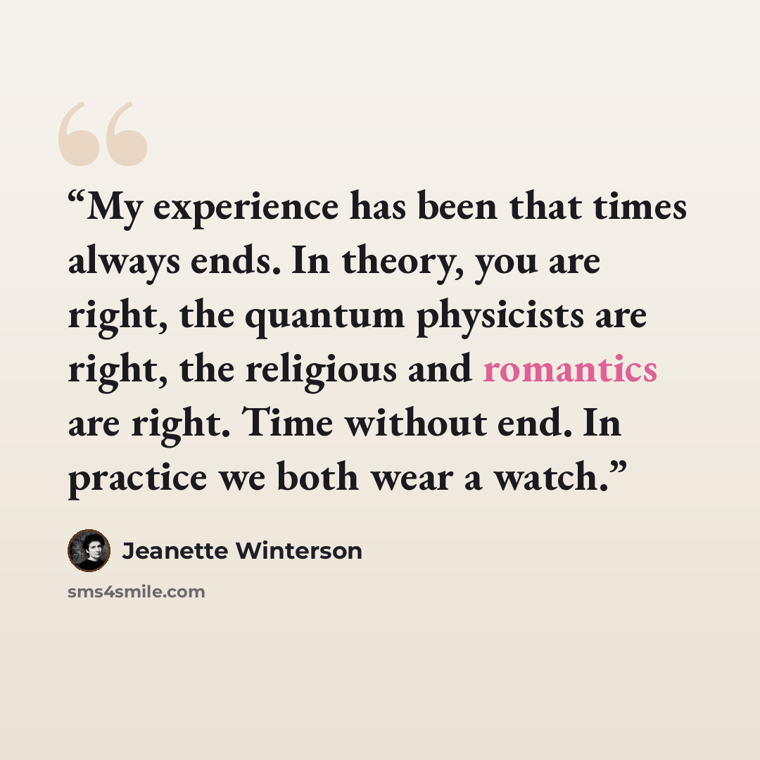 “My experience has been that times always ends. In theory, you are right, the quantum physicists are right, the religious and romantics are right. Time without end. In practice we both wear a watch.” quote by Jeanette Winterson
