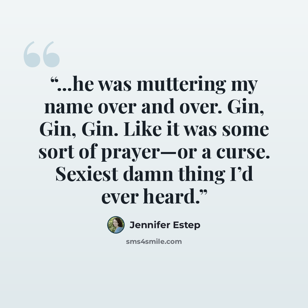 “...he was muttering my name over and over. Gin, Gin, Gin. Like it was some sort of prayer—or a curse. Sexiest damn thing I’d ever heard.” quote by Jennifer Estep