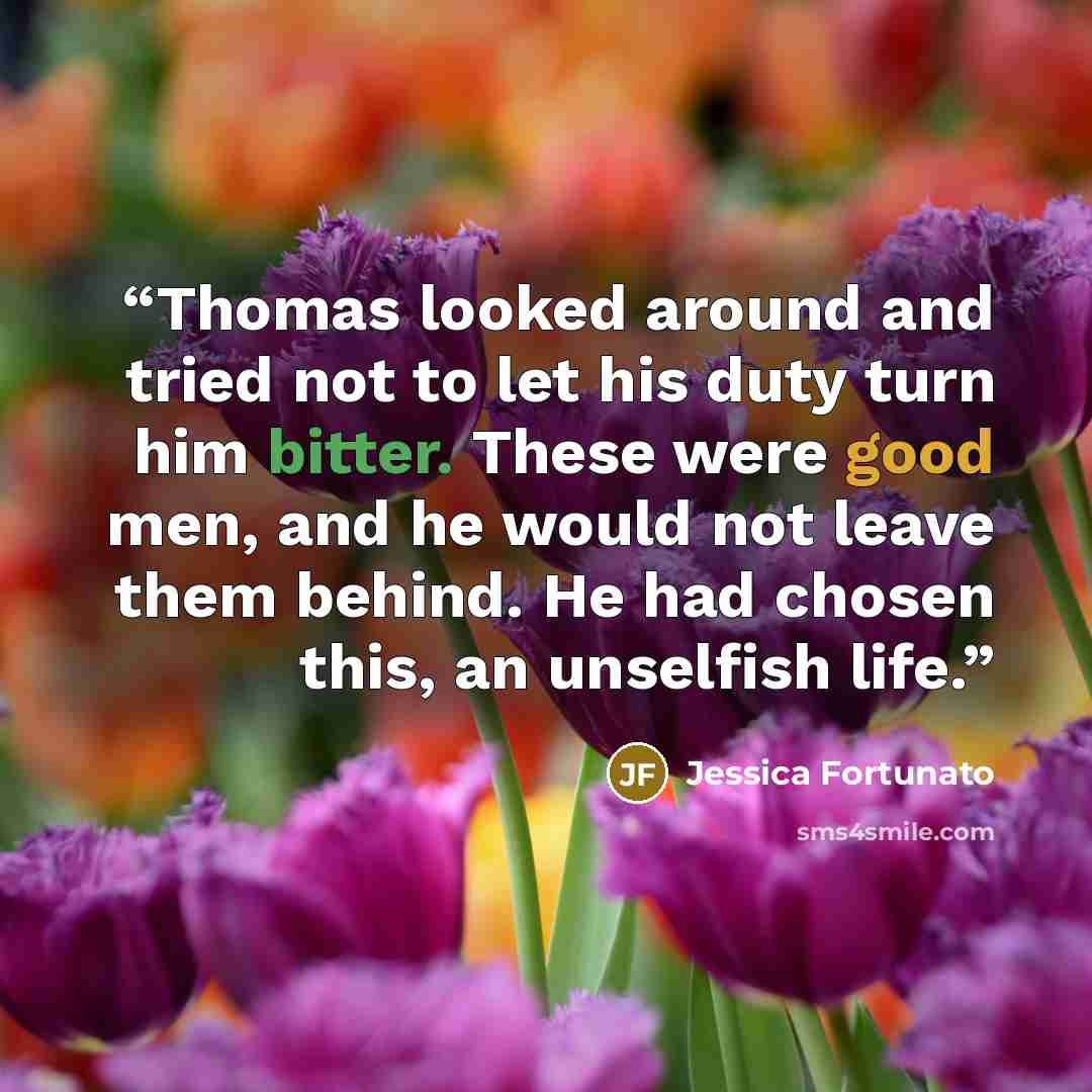 “Thomas looked around and tried not to let his duty turn him bitter. These were good men, and he would not leave them behind. He had chosen this, an unselfish life.” quote by Jessica Fortunato