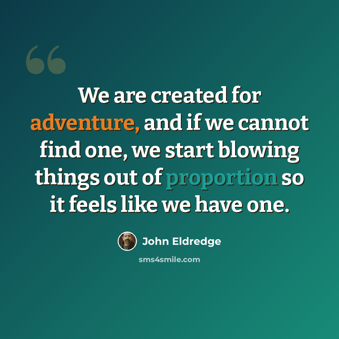 “We are created for adventure, and if we cannot find one, we start blowing things out of proportion so it feels like we have one.” quote by John Eldredge