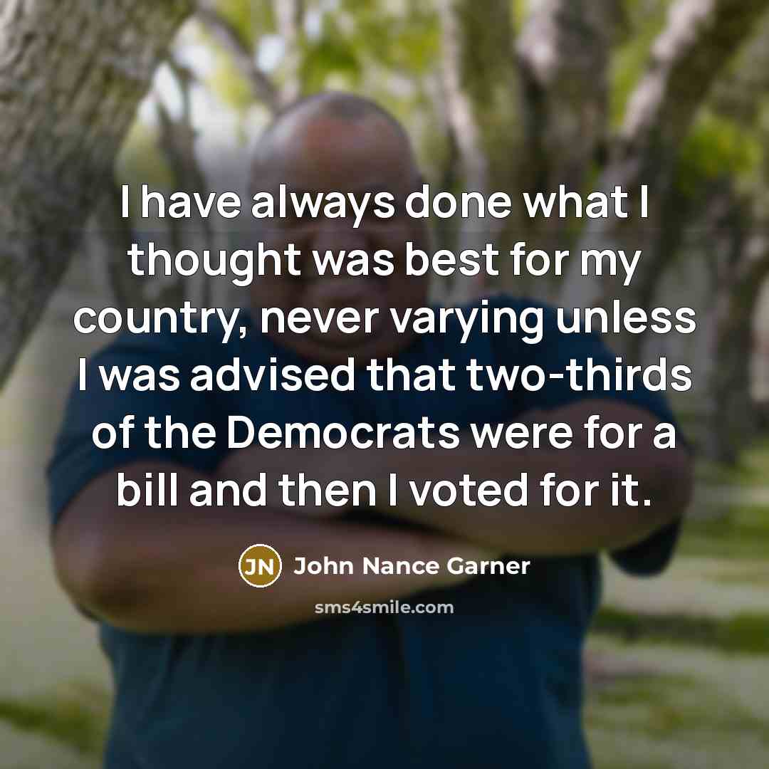 “I have always done what I thought was best for my country, never varying unless I was advised that two-thirds of the Democrats were for a bill and then I voted for it.” quote by John Nance Garner
