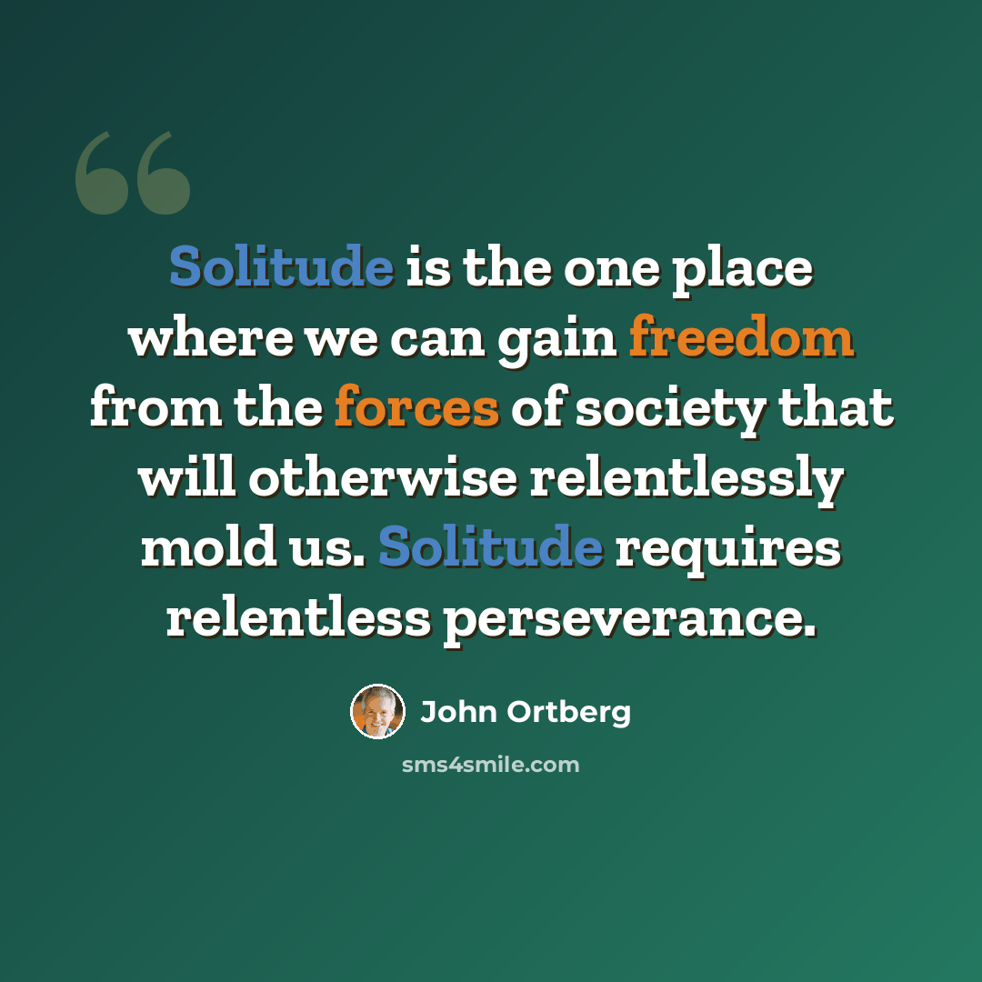 “Solitude is the one place where we can gain freedom from the forces of society that will otherwise relentlessly mold us. Solitude requires relentless perseverance.” quote by John Ortberg