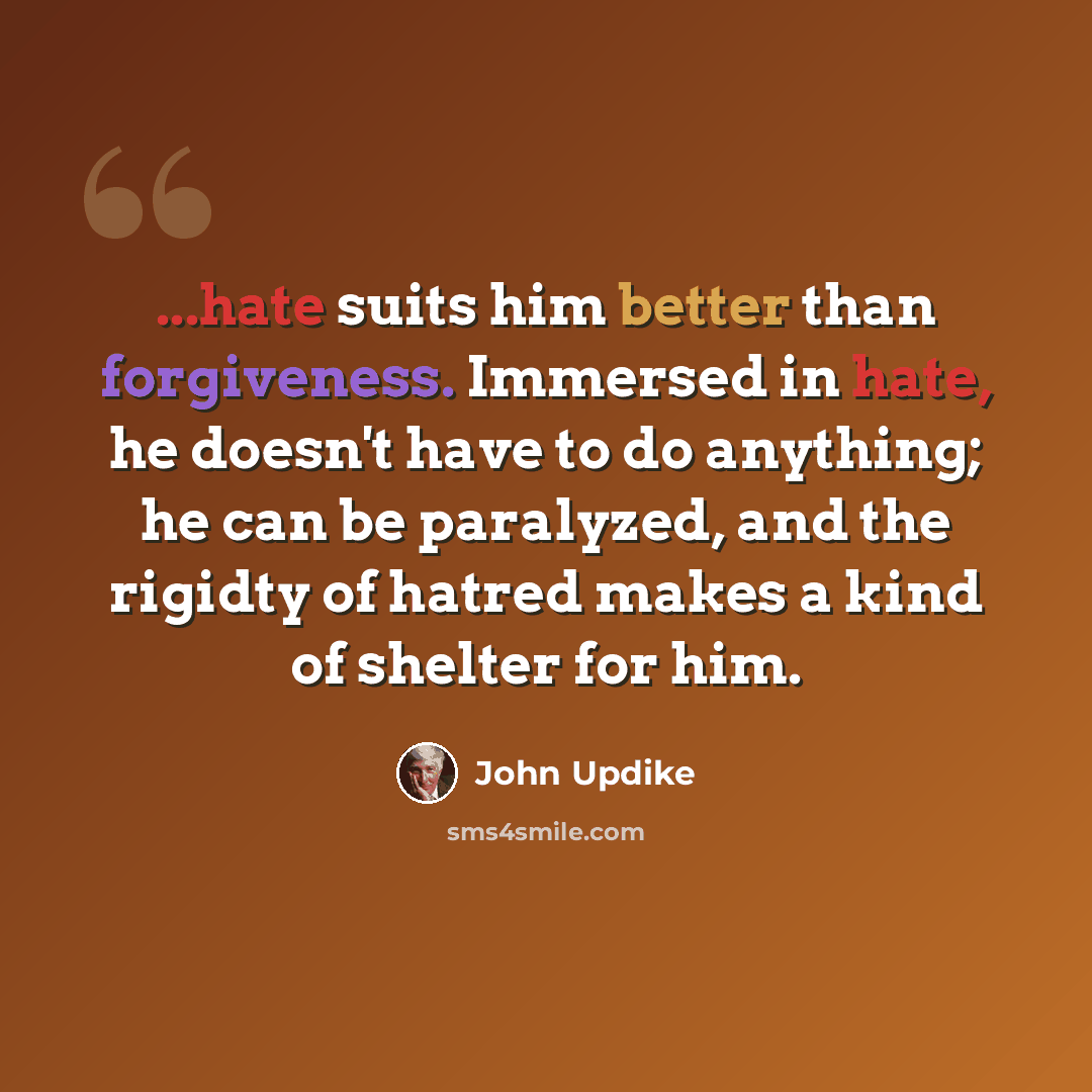 “...hate suits him better than forgiveness. Immersed in hate, he doesn't have to do anything; he can be paralyzed, and the rigidty of hatred makes a kind of shelter for him.” quote by John Updike
