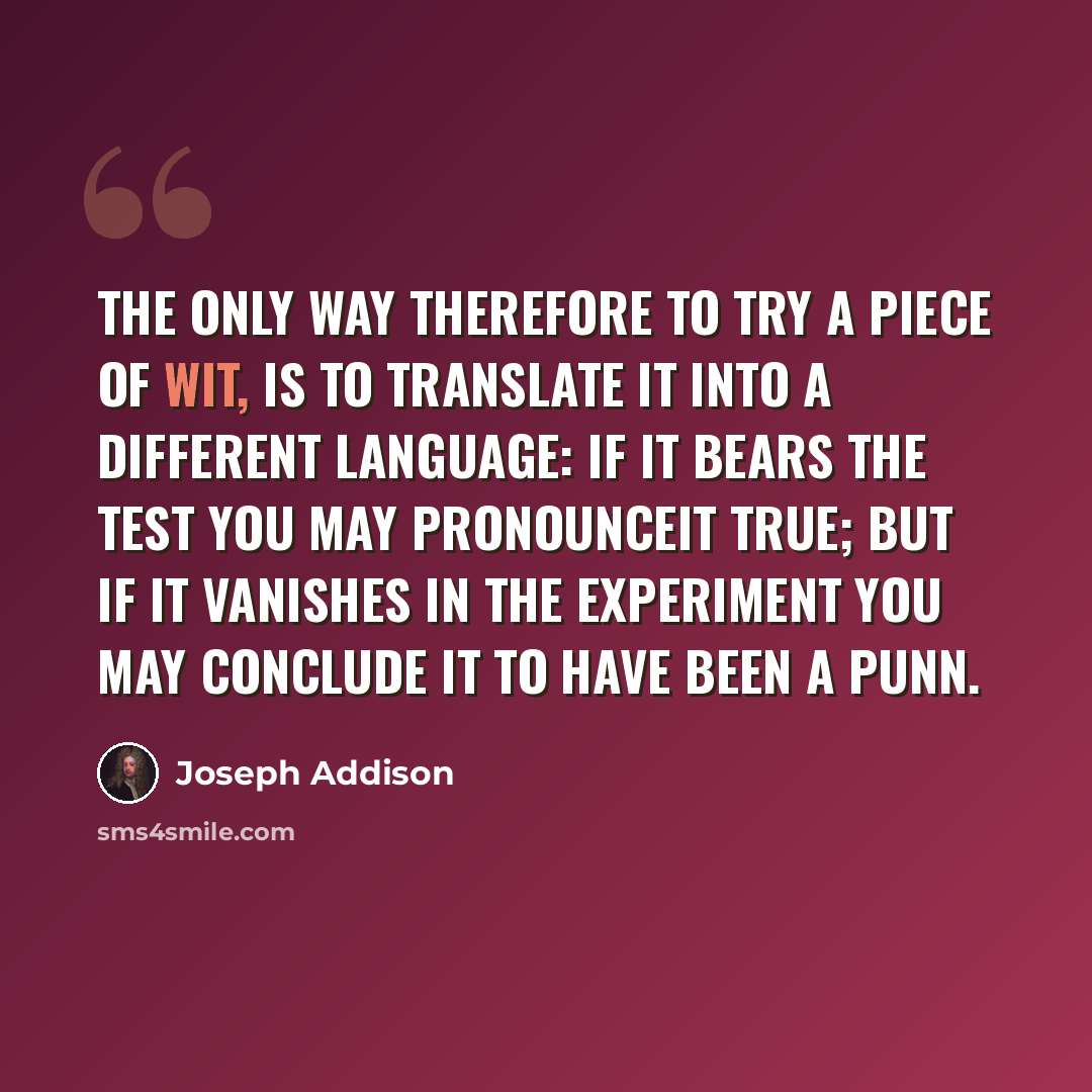 “The only way therefore to try a Piece of Wit, is to translate it into a different Language: If it bears the Test you may pronounceit true; but if it vanishes in the Experiment you may conclude it to have been a Punn.” quote by Joseph Addison