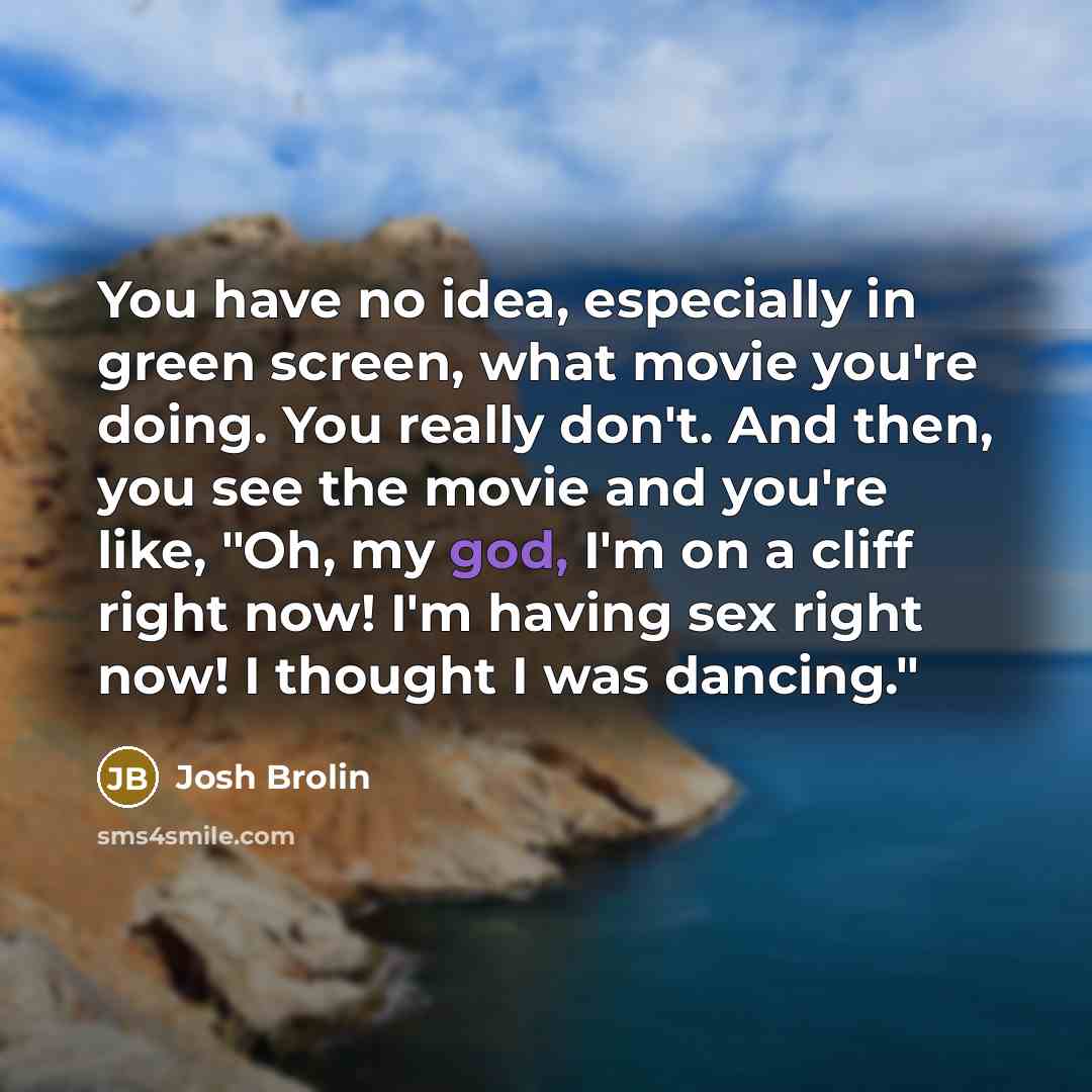 “You have no idea, especially in green screen, what movie you're doing. You really don't. And then, you see the movie and you're like, "Oh, my god, I'm on a cliff right now! I'm having sex right now! I thought I was dancing."” quote by Josh Brolin