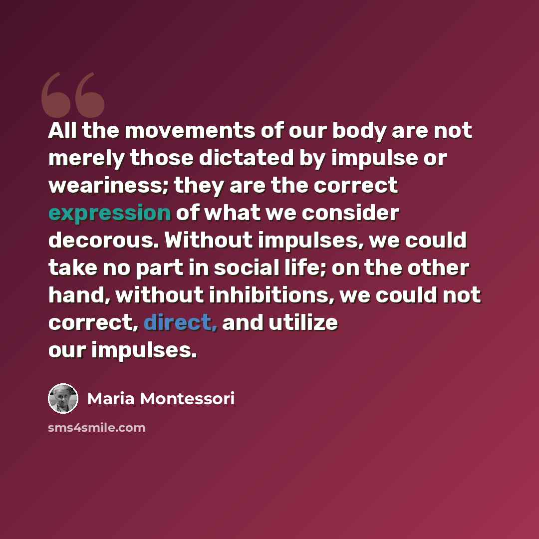 “All the movements of our body are not merely those dictated by impulse or weariness; they are the correct expression of what we consider decorous. Without impulses, we could take no part in social life; on the other hand, without inhibitions, we could not correct, direct, and utilize our impulses.” quote by Maria Montessori