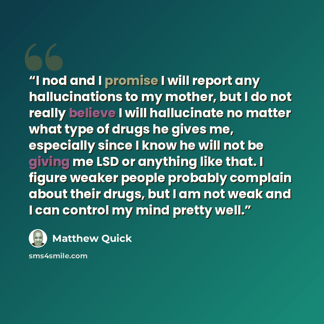“I nod and I promise I will report any hallucinations to my mother, but I do not really believe I will hallucinate no matter what type of drugs he gives me, especially since I know he will not be giving me LSD or anything like that. I figure weaker people probably complain about their drugs, but I…” quote by Matthew Quick