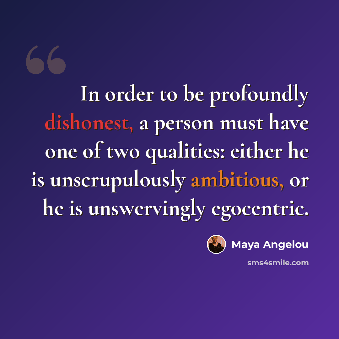 “In order to be profoundly dishonest, a person must have one of two qualities: either he is unscrupulously ambitious, or he is unswervingly egocentric.” quote by Maya Angelou
