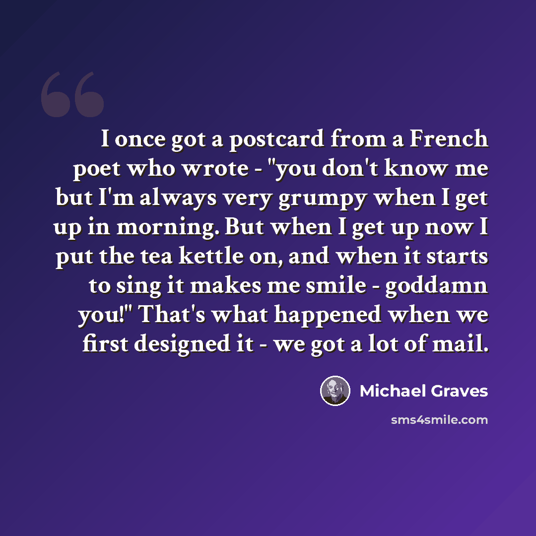 “I once got a postcard from a French poet who wrote - "you don't know me but I'm always very grumpy when I get up in morning. But when I get up now I put the tea kettle on, and when it starts to sing it makes me smile - goddamn you!" That's what happened when we first designed it - we got a lot of…” quote by Michael Graves