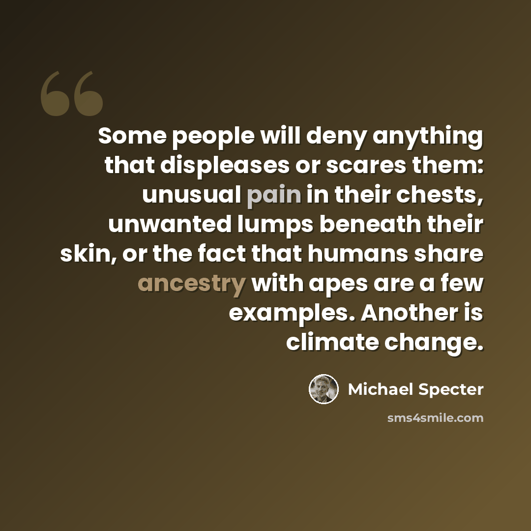 “Some people will deny anything that displeases or scares them: unusual pain in their chests, unwanted lumps beneath their skin, or the fact that humans share ancestry with apes are a few examples. Another is climate change.” quote by Michael Specter