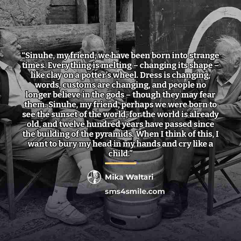 “Sinuhe, my friend, we have been born into strange times. Everything is melting – changing its shape – like clay on a potter’s wheel. Dress is changing, words, customs are changing, and people no longer believe in the gods – though they may fear them. Sinuhe, my friend, perhaps we were born to see…” quote by Mika Waltari