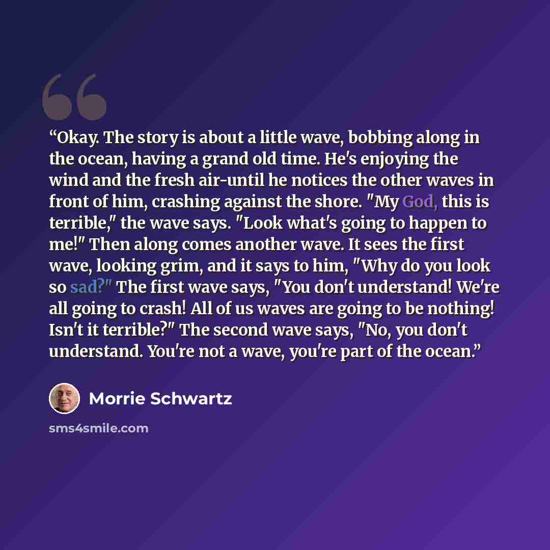 “Okay. The story is about a little wave, bobbing along in the ocean, having a grand old time. He's enjoying the wind and the fresh air-until he notices the other waves in front of him, crashing against the shore. "My God, this is terrible," the wave says. "Look what's going to happen to me!" Then…” quote by Morrie Schwartz