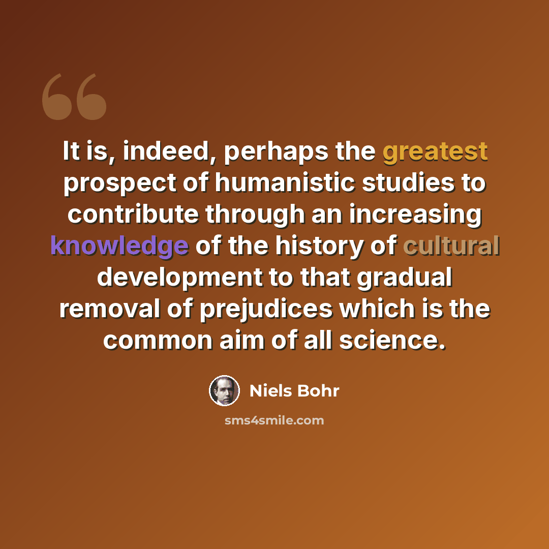 “It is, indeed, perhaps the greatest prospect of humanistic studies to contribute through an increasing knowledge of the history of cultural development to that gradual removal of prejudices which is the common aim of all science.” quote by Niels Bohr