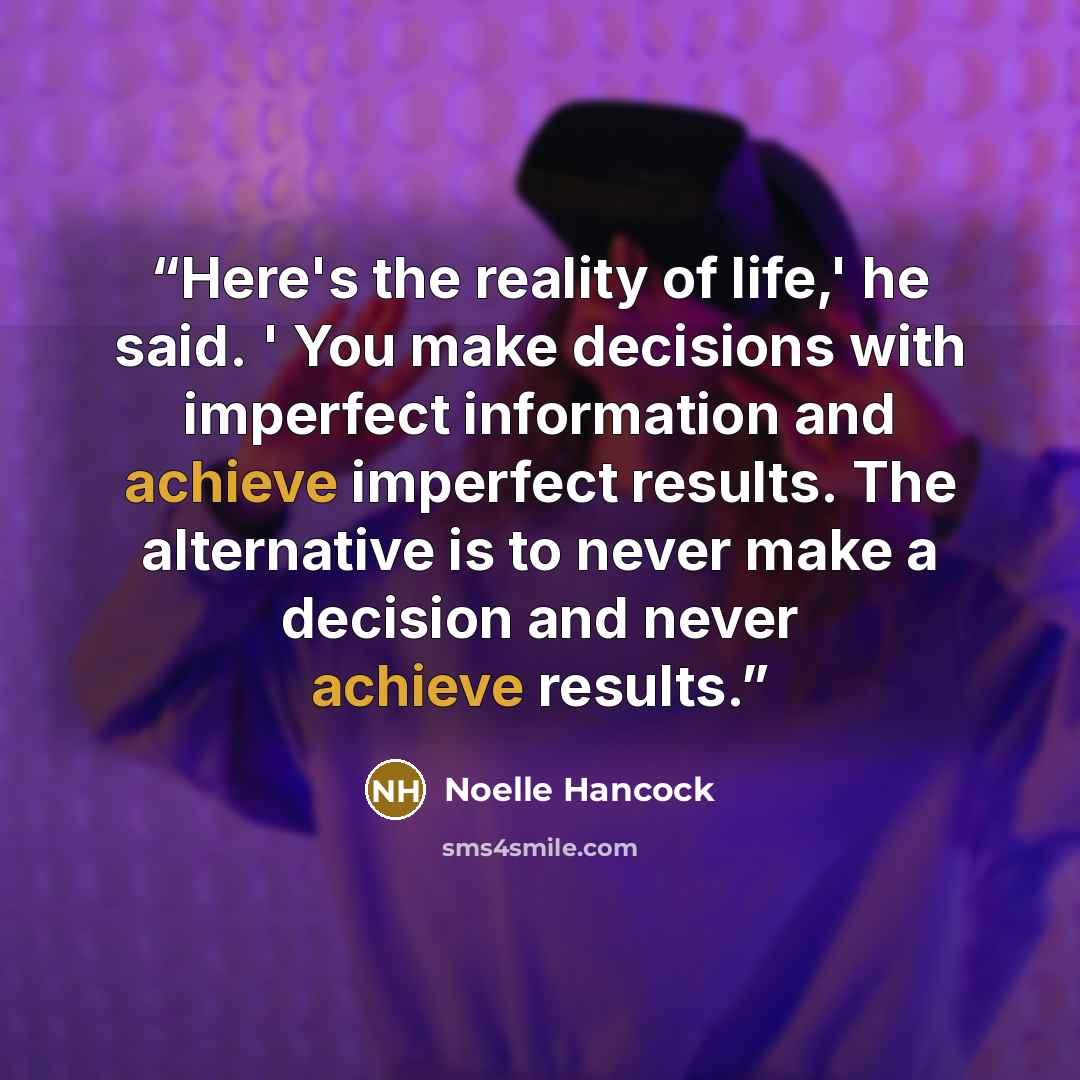 “Here's the reality of life,' he said. ' You make decisions with imperfect information and achieve imperfect results. The alternative is to never make a decision and never achieve results.” quote by Noelle Hancock