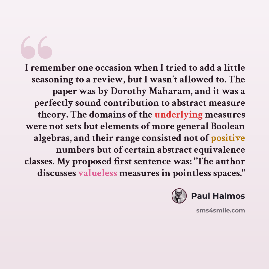 “I remember one occasion when I tried to add a little seasoning to a review, but I wasn't allowed to. The paper was by Dorothy Maharam, and it was a perfectly sound contribution to abstract measure theory. The domains of the underlying measures were not sets but elements of more general Boolean…” quote by Paul Halmos