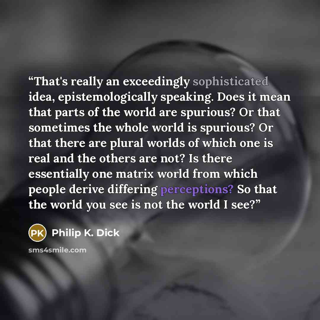 “That's really an exceedingly sophisticated idea, epistemologically speaking. Does it mean that parts of the world are spurious? Or that sometimes the whole world is spurious? Or that there are plural worlds of which one is real and the others are not? Is there essentially one matrix world from…” quote by Philip K. Dick