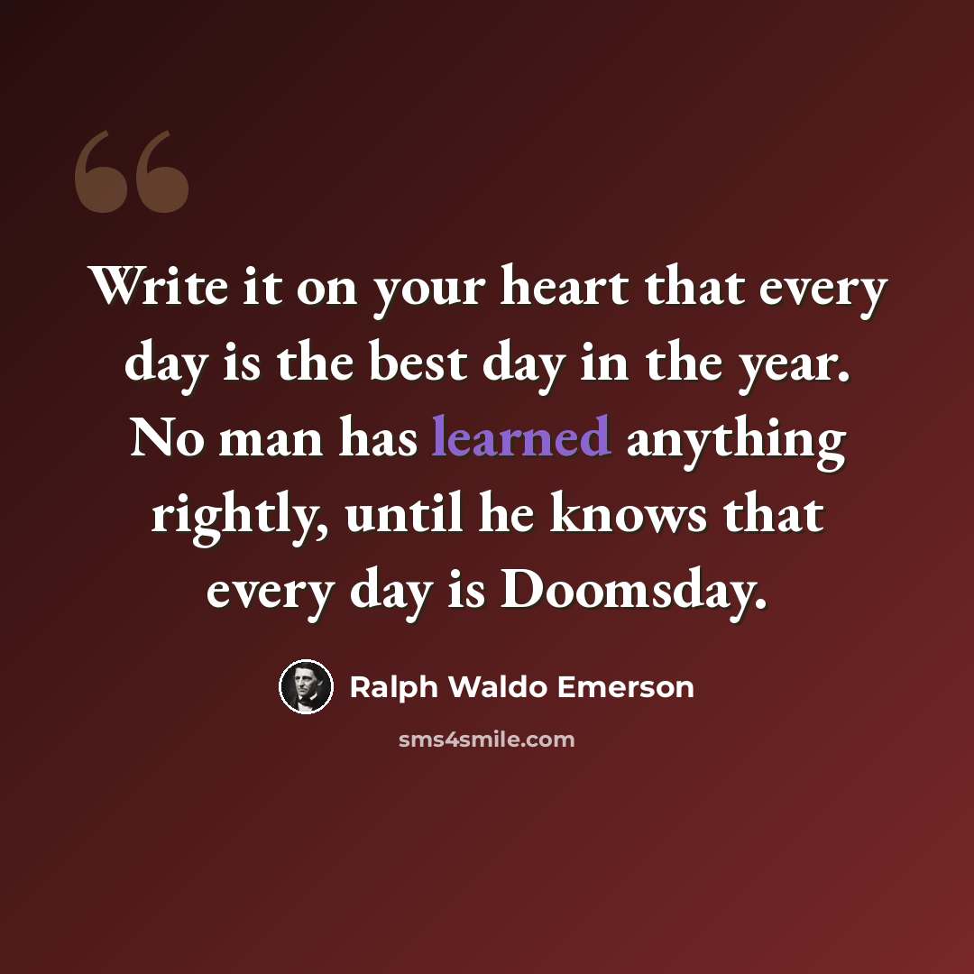 “Write it on your heart that every day is the best day in the year. No man has learned anything rightly, until he knows that every day is Doomsday.” quote by Ralph Waldo Emerson