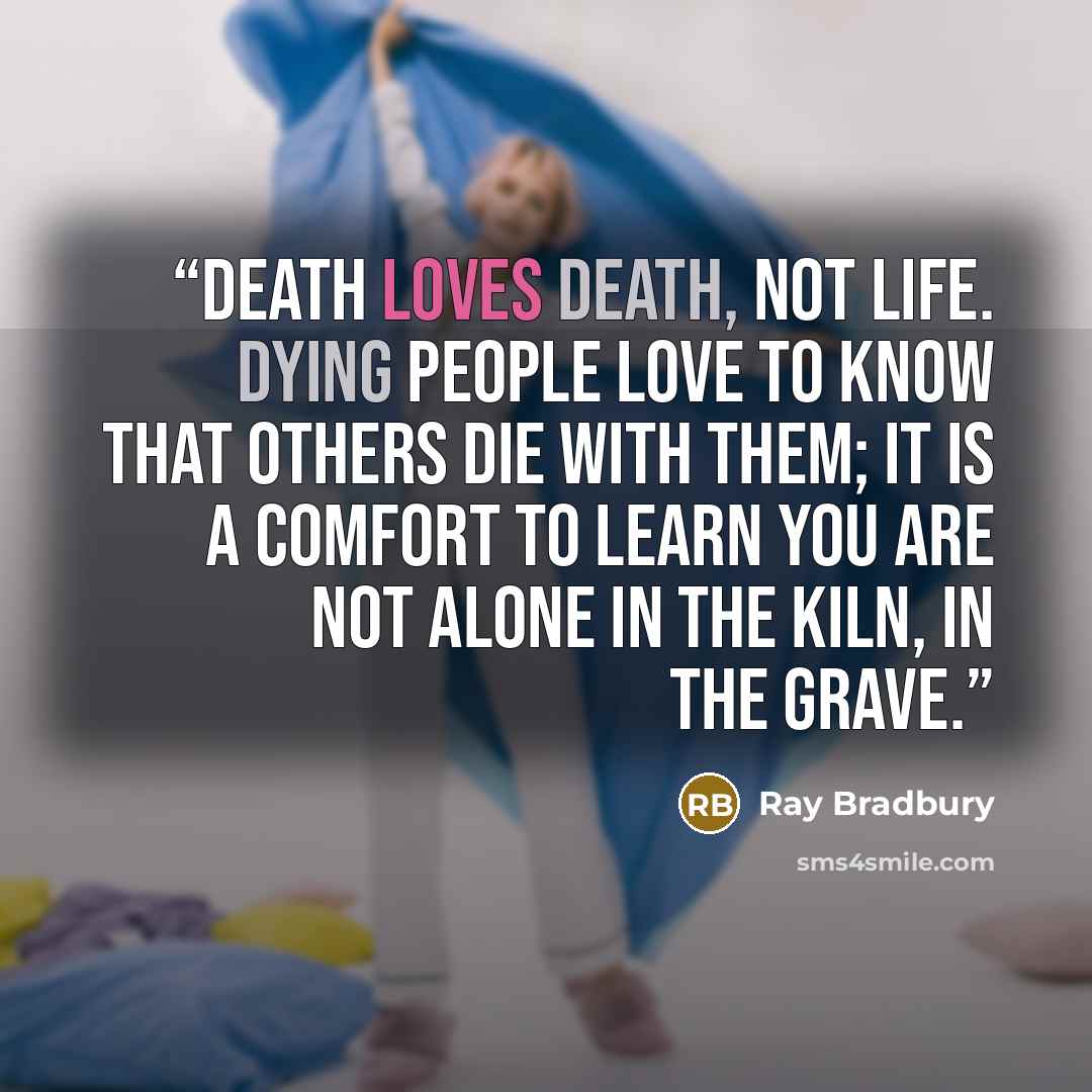 “Death loves death, not life. Dying people love to know that others die with them; it is a comfort to learn you are not alone in the kiln, in the grave.” quote by Ray Bradbury