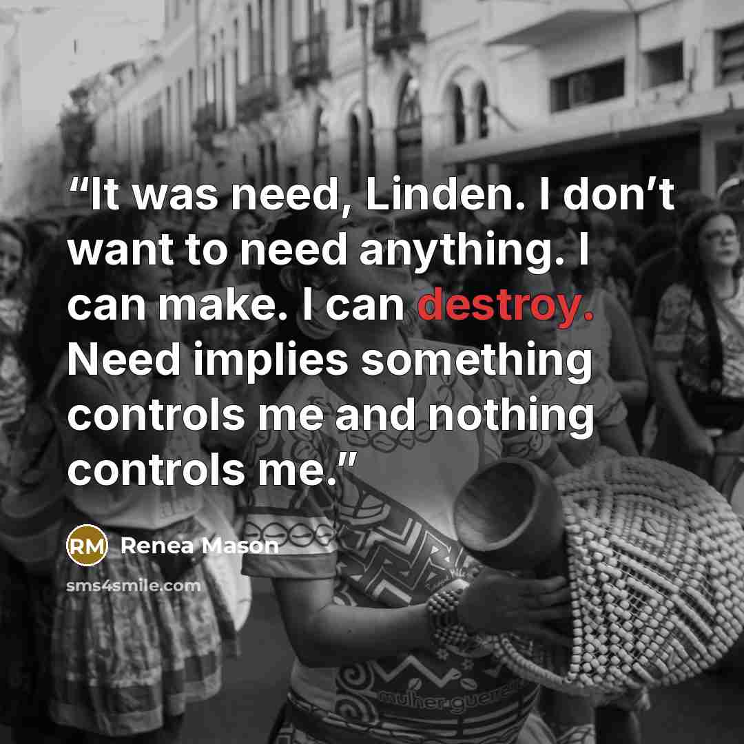 “It was need, Linden. I don’t want to need anything. I can make. I can destroy. Need implies something controls me and nothing controls me.” quote by Renea Mason