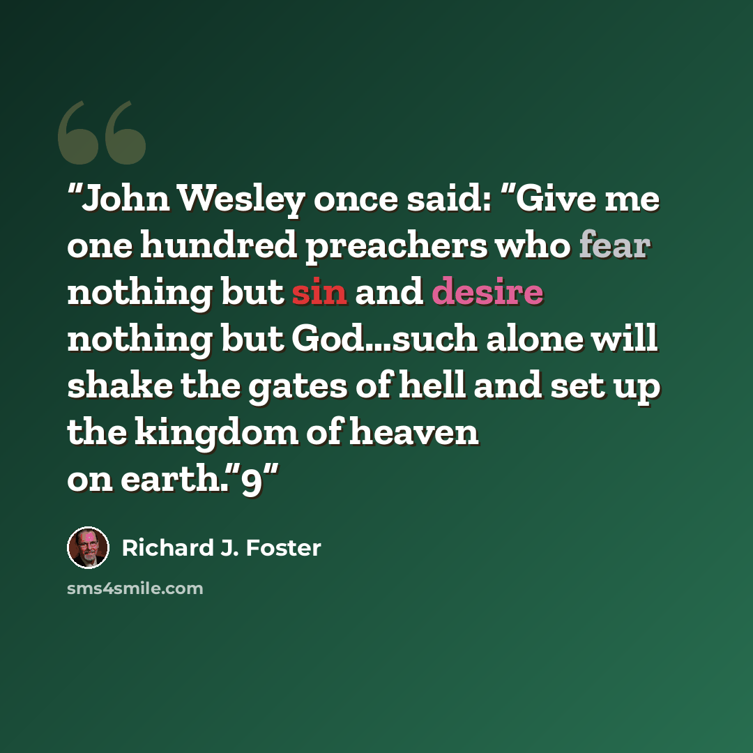 “John Wesley once said: “Give me one hundred preachers who fear nothing but sin and desire nothing but God…such alone will shake the gates of hell and set up the kingdom of heaven on earth.”9” quote by Richard J. Foster