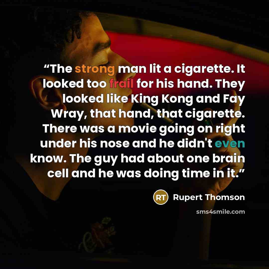“The strong man lit a cigarette. It looked too frail for his hand. They looked like King Kong and Fay Wray, that hand, that cigarette. There was a movie going on right under his nose and he didn't even know. The guy had about one brain cell and he was doing time in it.” quote by Rupert Thomson