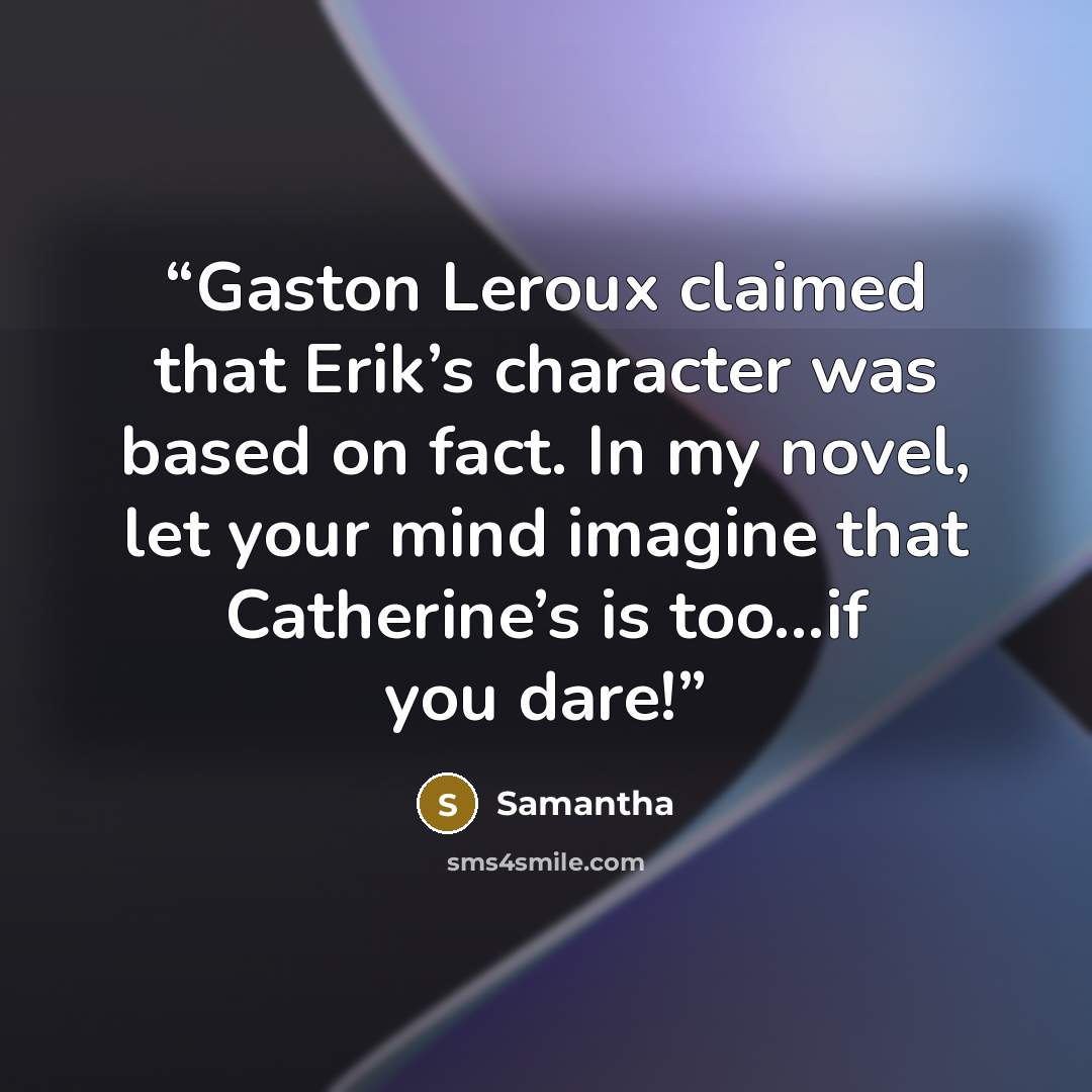 “Gaston Leroux claimed that Erik’s character was based on fact. In my novel, let your mind imagine that Catherine’s is too…if you dare!” quote by Samantha