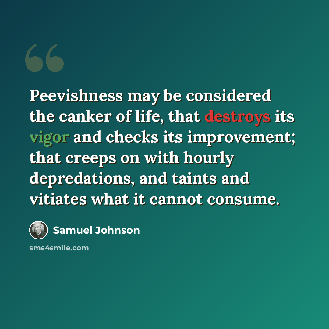 “Peevishness may be considered the canker of life, that destroys its vigor and checks its improvement; that creeps on with hourly depredations, and taints and vitiates what it cannot consume.” quote by Samuel Johnson