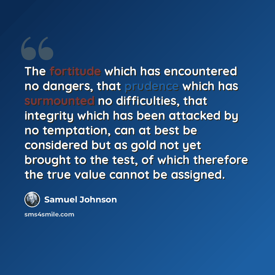 “The fortitude which has encountered no dangers, that prudence which has surmounted no difficulties, that integrity which has been attacked by no temptation, can at best be considered but as gold not yet brought to the test, of which therefore the true value cannot be assigned.” quote by Samuel Johnson