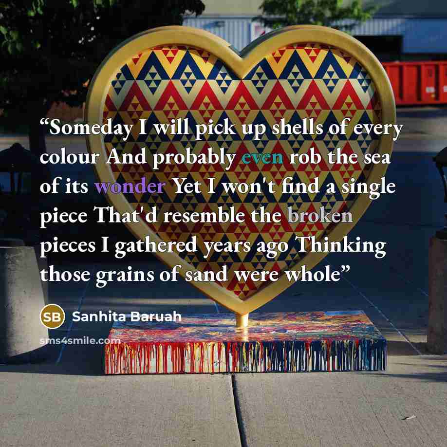 “Someday I will pick up shells of every colour And probably even rob the sea of its wonder Yet I won't find a single piece That'd resemble the broken pieces I gathered years ago Thinking those grains of sand were whole” quote by Sanhita Baruah