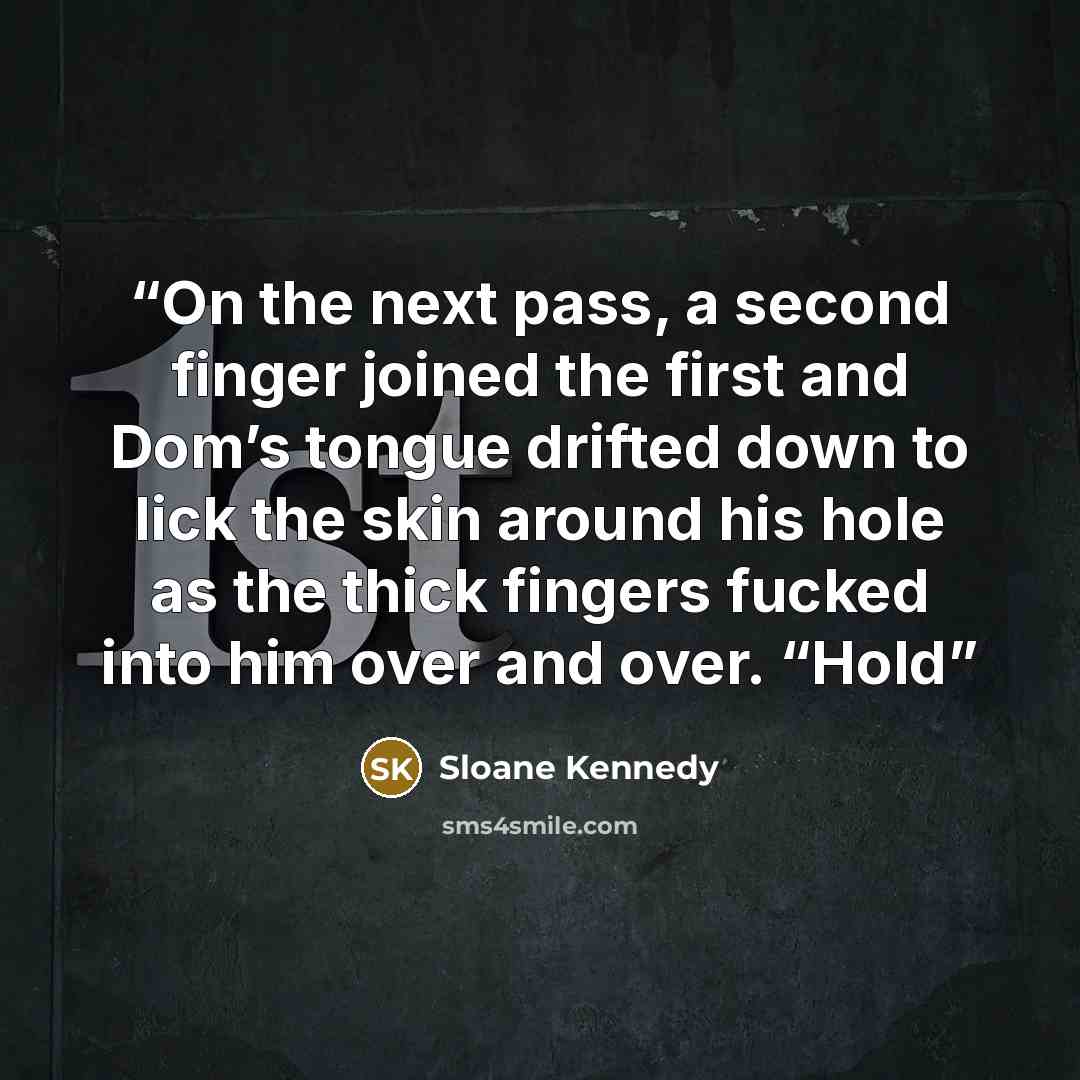 “On the next pass, a second finger joined the first and Dom’s tongue drifted down to lick the skin around his hole as the thick fingers fucked into him over and over. “Hold” quote by Sloane Kennedy