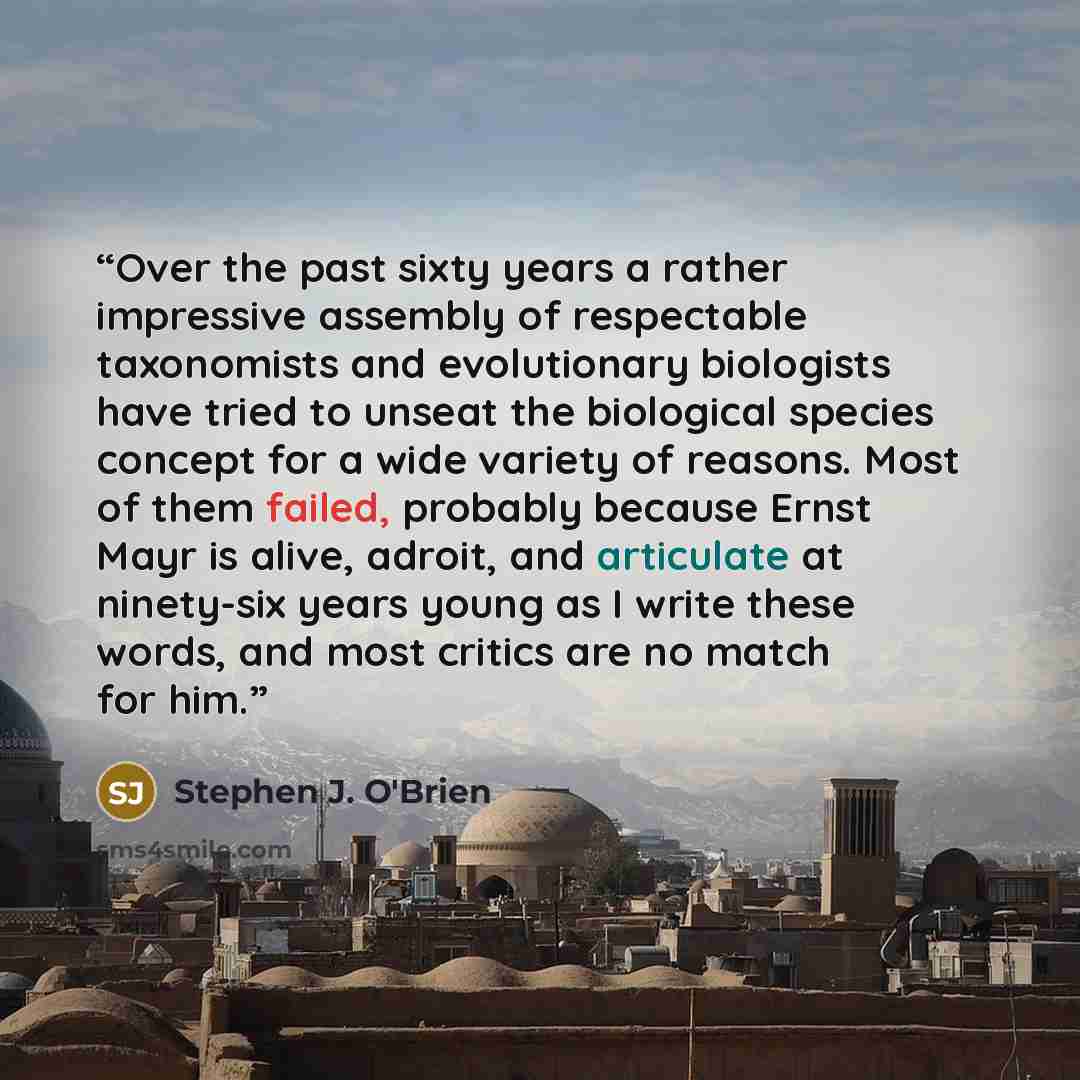 “Over the past sixty years a rather impressive assembly of respectable taxonomists and evolutionary biologists have tried to unseat the biological species concept for a wide variety of reasons. Most of them failed, probably because Ernst Mayr is alive, adroit, and articulate at ninety-six years…” quote by Stephen J. O'Brien