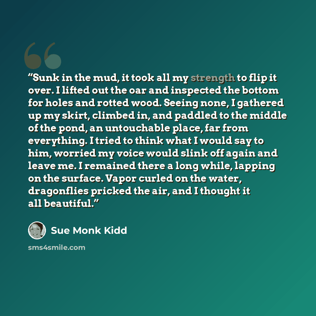 “Sunk in the mud, it took all my strength to flip it over. I lifted out the oar and inspected the bottom for holes and rotted wood. Seeing none, I gathered up my skirt, climbed in, and paddled to the middle of the pond, an untouchable place, far from everything. I tried to think what I would say to…” quote by Sue Monk Kidd