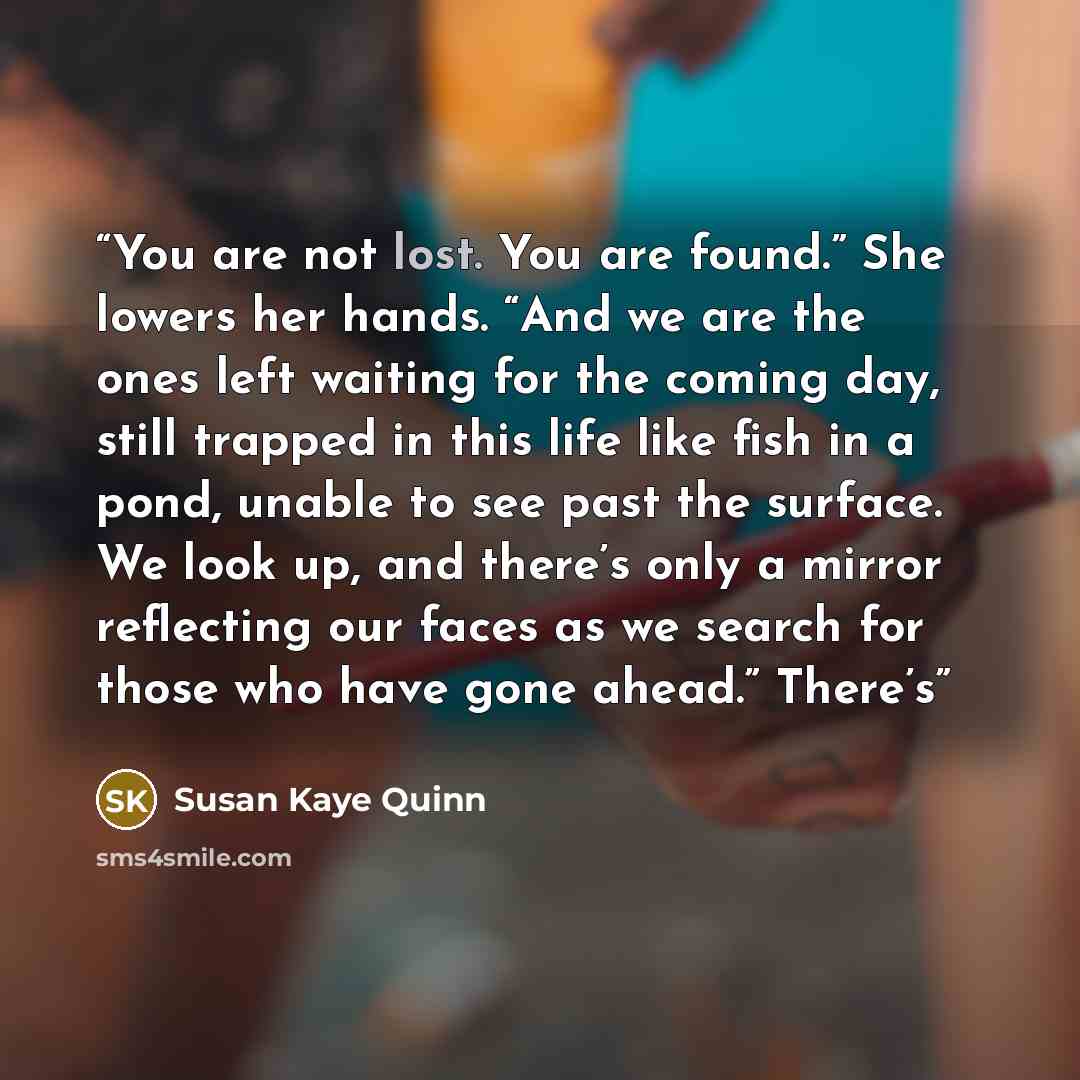 “You are not lost. You are found.” She lowers her hands. “And we are the ones left waiting for the coming day, still trapped in this life like fish in a pond, unable to see past the surface. We look up, and there’s only a mirror reflecting our faces as we search for those who have gone ahead.”…” quote by Susan Kaye Quinn