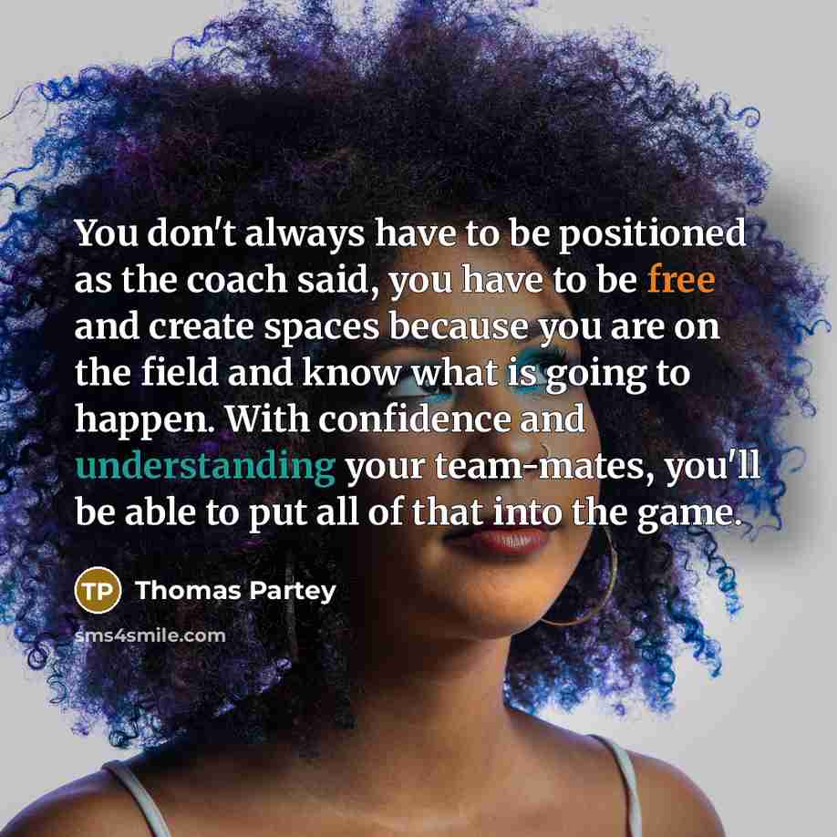 “You don't always have to be positioned as the coach said, you have to be free and create spaces because you are on the field and know what is going to happen. With confidence and understanding your team-mates, you'll be able to put all of that into the game.” quote by Thomas Partey