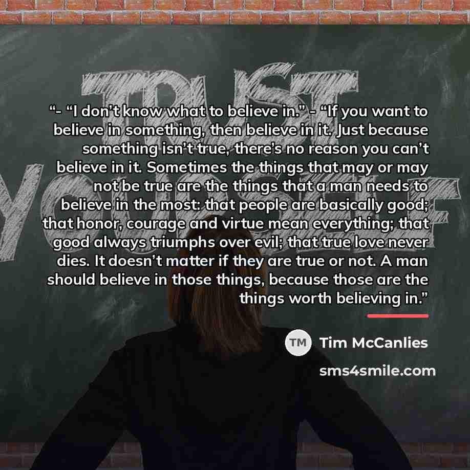 “- “I don’t know what to believe in.” - “If you want to believe in something, then believe in it. Just because something isn’t true, there’s no reason you can’t believe in it. Sometimes the things that may or may not be true are the things that a man needs to believe in the most: that people are…” quote by Anonymous