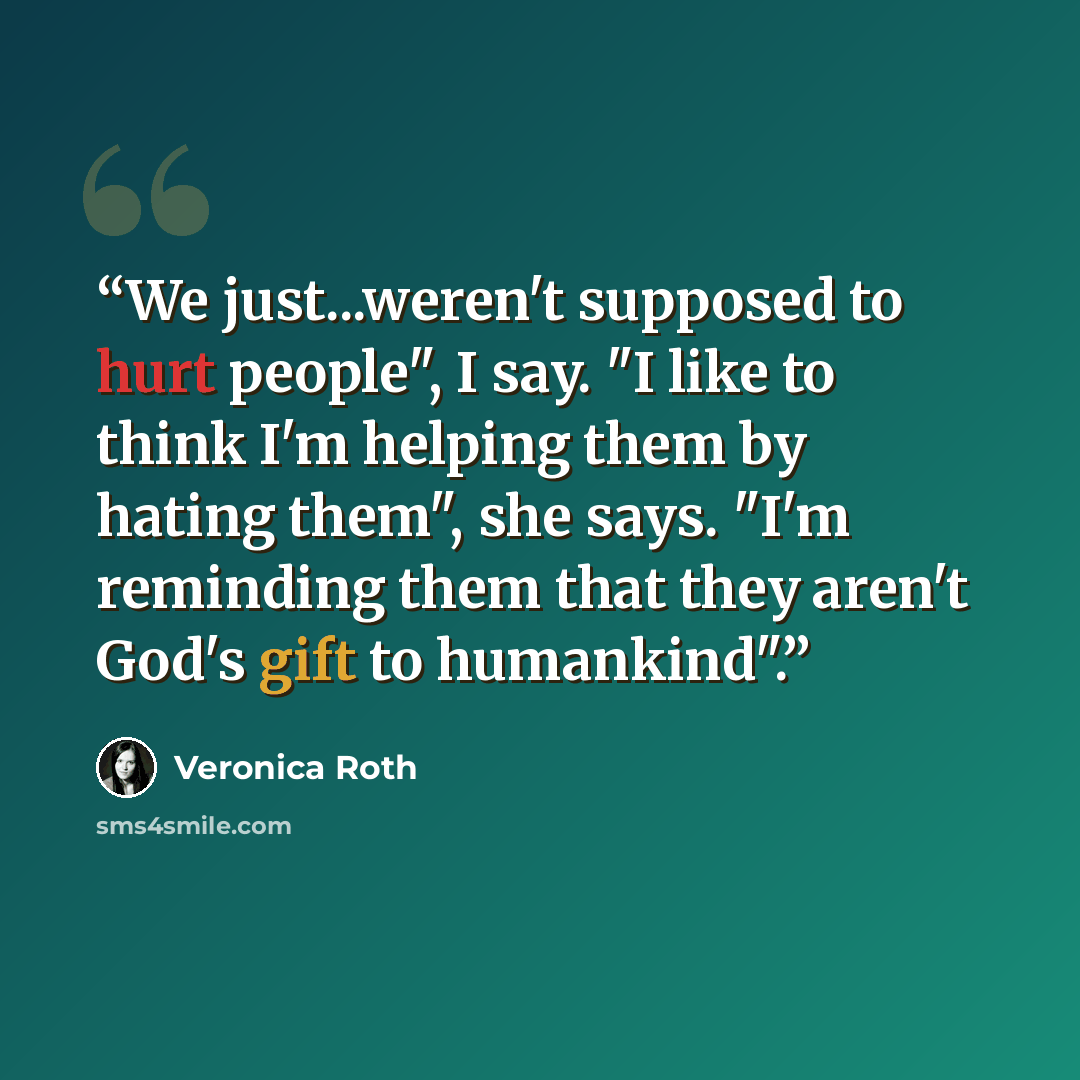 “We just...weren't supposed to hurt people", I say. "I like to think I'm helping them by hating them", she says. "I'm reminding them that they aren't God's gift to humankind".” quote by Veronica Roth