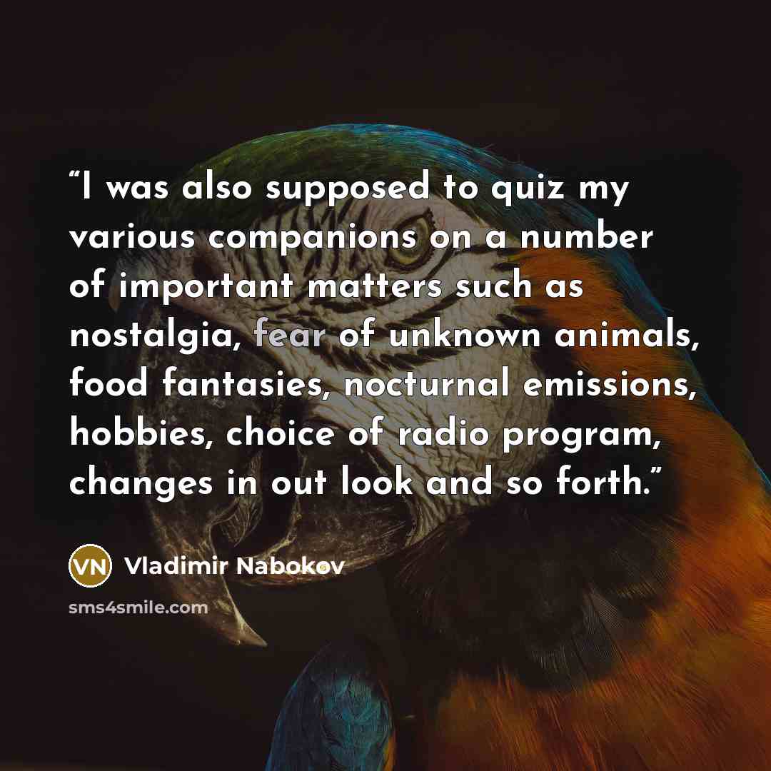 “I was also supposed to quiz my various companions on a number of important matters such as nostalgia, fear of unknown animals, food fantasies, nocturnal emissions, hobbies, choice of radio program, changes in out look and so forth.” quote by Vladimir Nabokov